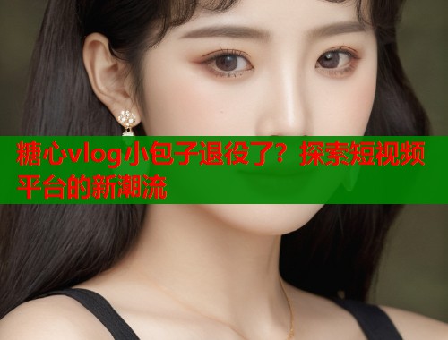 糖心vlog小包子退役了？探索短视频平台的新潮流