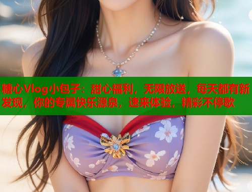糖心Vlog小包子：甜心福利，无限放送，每天都有新发现，你的专属快乐源泉，速来体验，精彩不停歇  第1张