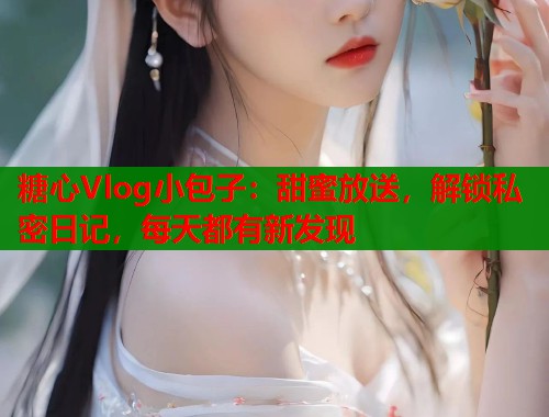 糖心Vlog小包子：甜蜜放送，解锁私密日记，每天都有新发现