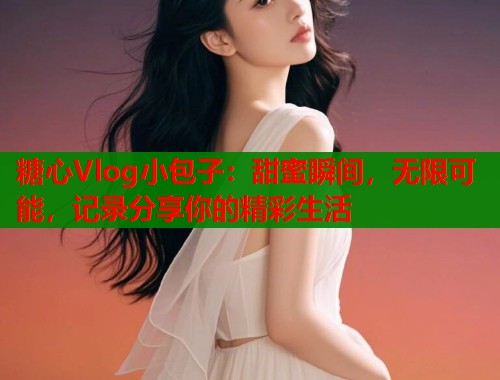 糖心Vlog小包子：甜蜜瞬间，无限可能，记录分享你的精彩生活