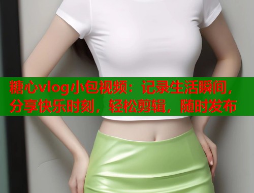 糖心vlog小包视频：记录生活瞬间，分享快乐时刻，轻松剪辑，随时发布