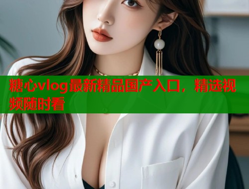 糖心vlog最新精品国产入口，精选视频随时看  第2张