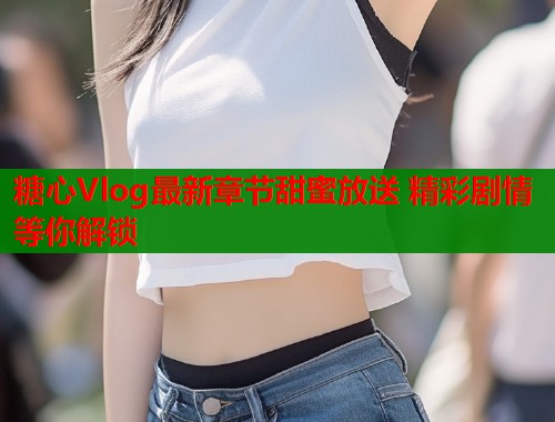 糖心Vlog最新章节甜蜜放送 精彩剧情等你解锁  第1张