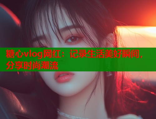 糖心vlog网红：记录生活美好瞬间，分享时尚潮流
