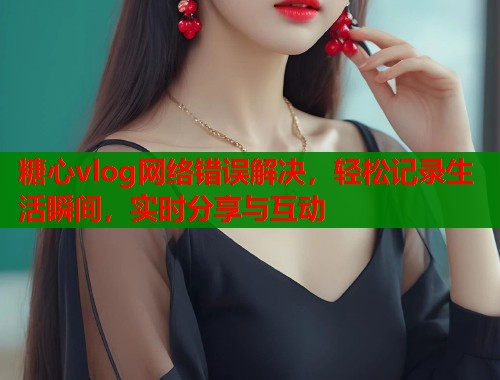 糖心vlog网络错误解决，轻松记录生活瞬间，实时分享与互动