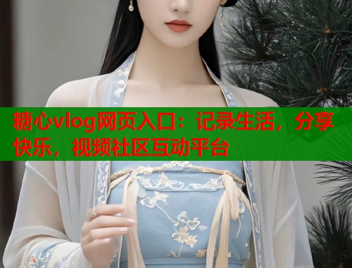 糖心vlog网页入口：记录生活，分享快乐，视频社区互动平台