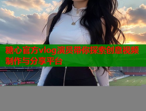 糖心官方vlog演员带你探索创意视频制作与分享平台  第1张