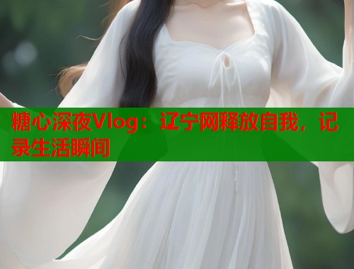 糖心深夜Vlog：辽宁网释放自我，记录生活瞬间
