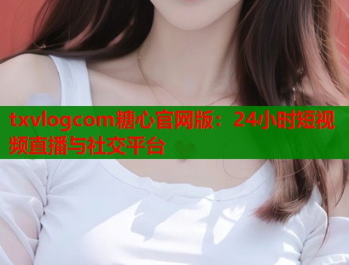txvlogcom糖心官网版：24小时短视频直播与社交平台