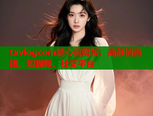 txvlogcom糖心官网版：高颜值直播、短视频、社交平台