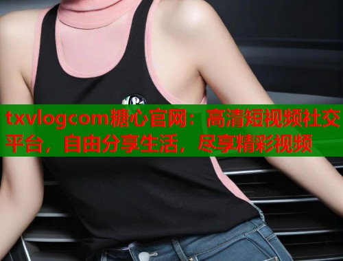 txvlogcom糖心官网：高清短视频社交平台，自由分享生活，尽享精彩视频  第2张