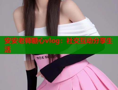 安安老师糖心vlog：社交互动分享生活  第1张