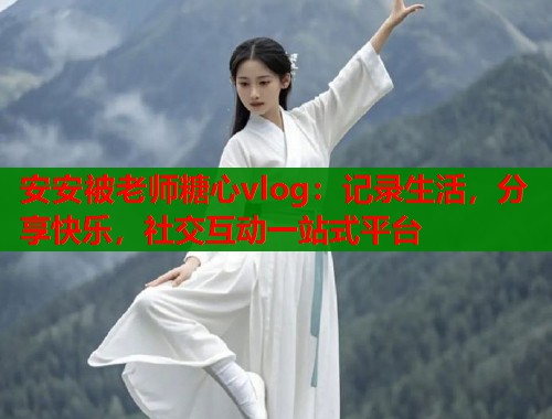 安安被老师糖心vlog：记录生活，分享快乐，社交互动一站式平台