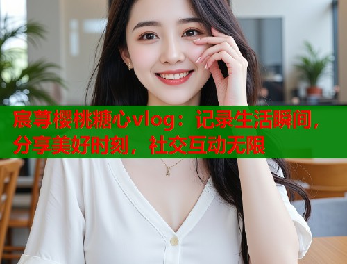 宸荨樱桃糖心vlog：记录生活瞬间，分享美好时刻，社交互动无限