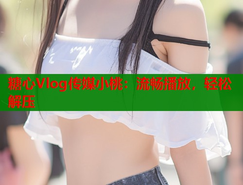 糖心Vlog传媒小桃：流畅播放，轻松解压  第2张