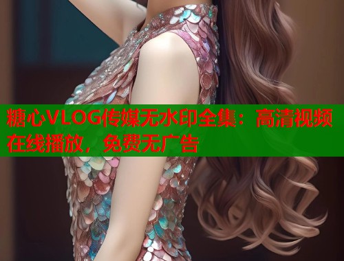 糖心VLOG传媒无水印全集：高清视频在线播放，免费无广告