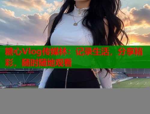 糖心Vlog传媒林：记录生活，分享精彩，随时随地观看  第2张