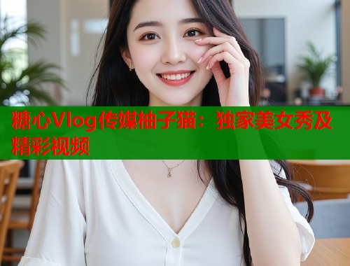 糖心Vlog传媒柚子猫：独家美女秀及精彩视频  第1张