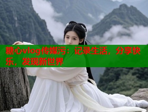 糖心vlog传媒污：记录生活，分享快乐，发现新世界