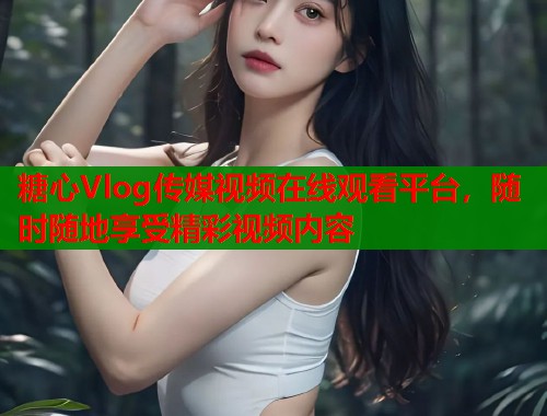 糖心Vlog传媒视频在线观看平台，随时随地享受精彩视频内容