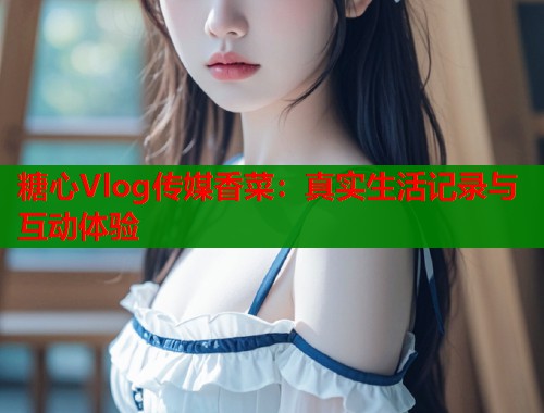 糖心Vlog传媒香菜：真实生活记录与互动体验  第1张