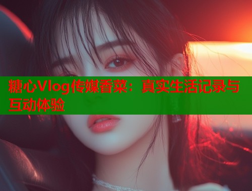 糖心Vlog传媒香菜：真实生活记录与互动体验  第2张