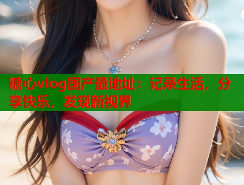 糖心vlog国产最地址：记录生活，分享快乐，发现新视界