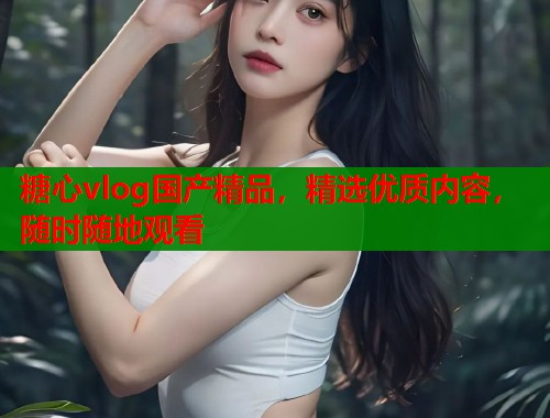 糖心vlog国产精品，精选优质内容，随时随地观看  第1张