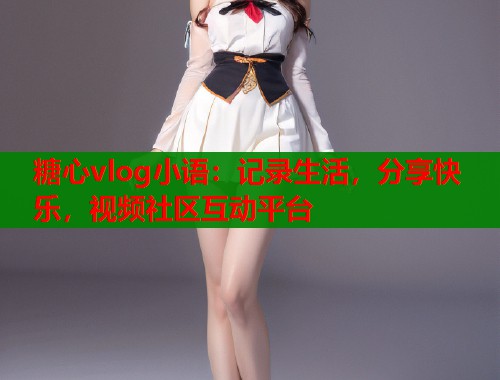 糖心vlog小语：记录生活，分享快乐，视频社区互动平台