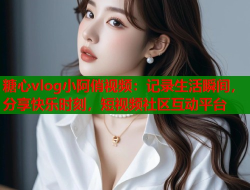 糖心vlog小阿俏视频：记录生活瞬间，分享快乐时刻，短视频社区互动平台