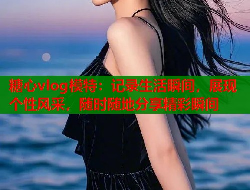 糖心vlog模特：记录生活瞬间，展现个性风采，随时随地分享精彩瞬间