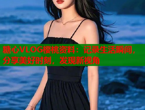 糖心VLOG樱桃资料：记录生活瞬间，分享美好时刻，发现新视角