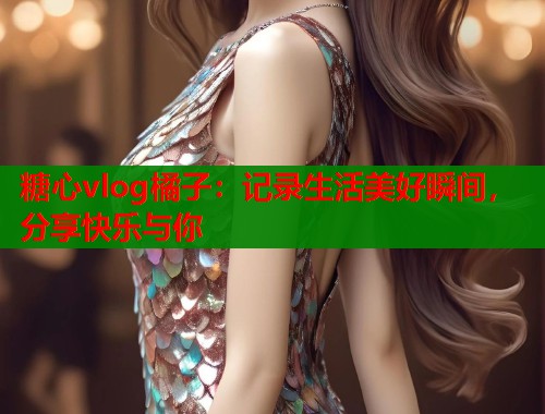 糖心vlog橘子：记录生活美好瞬间，分享快乐与你  第1张