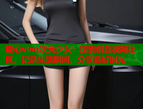 糖心vlog次元少女：探索创意视频社区，记录生活瞬间，分享美好时光