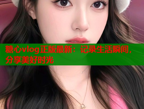 糖心vlog正版最新：记录生活瞬间，分享美好时光