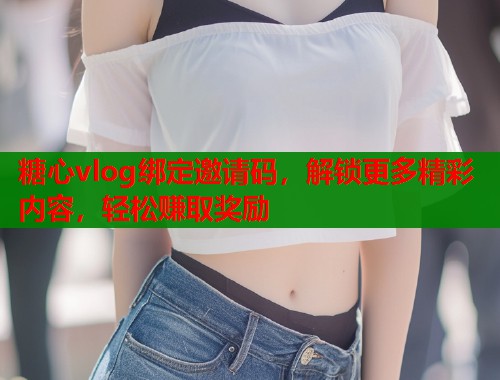 糖心vlog绑定邀请码，解锁更多精彩内容，轻松赚取奖励