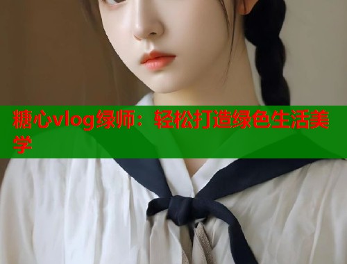 糖心vlog绿师：轻松打造绿色生活美学