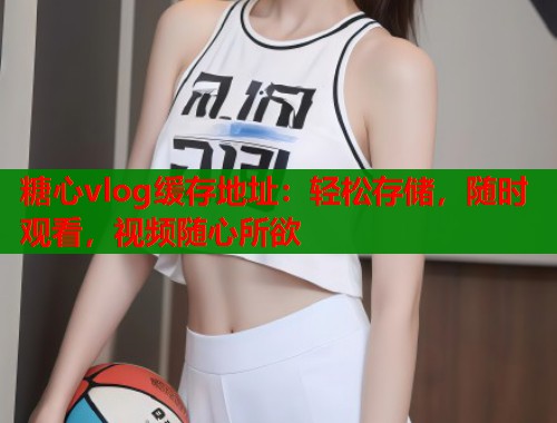 糖心vlog缓存地址：轻松存储，随时观看，视频随心所欲