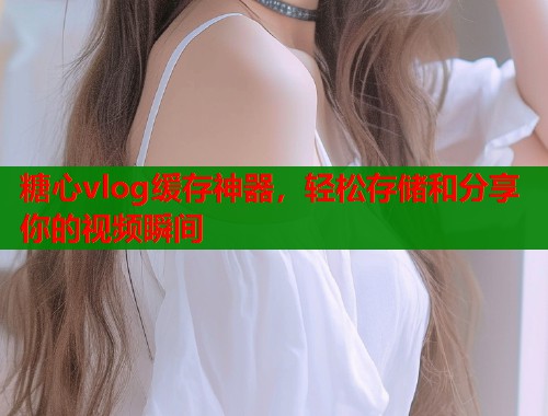 糖心vlog缓存神器，轻松存储和分享你的视频瞬间