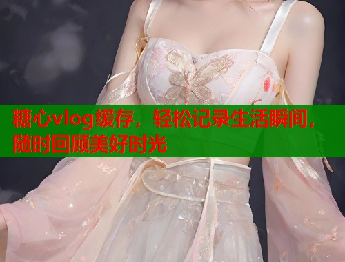 糖心vlog缓存，轻松记录生活瞬间，随时回顾美好时光