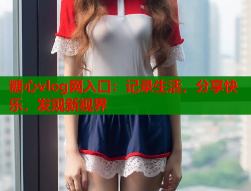 糖心vlog网入口：记录生活，分享快乐，发现新视界