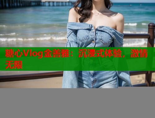 糖心Vlog金善雅：沉浸式体验，激情无限  第2张