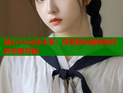 糖心Vlog铃木军：探索移动视频创作的无限可能