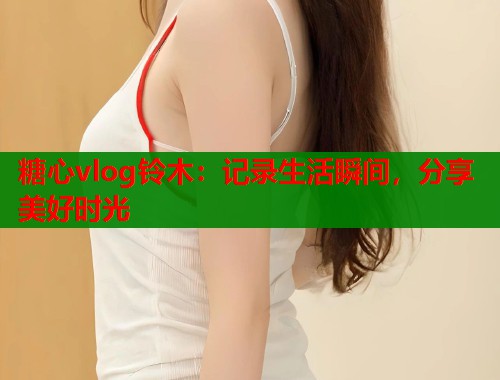 糖心vlog铃木：记录生活瞬间，分享美好时光