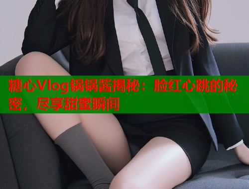 糖心Vlog锅锅酱揭秘：脸红心跳的秘密，尽享甜蜜瞬间