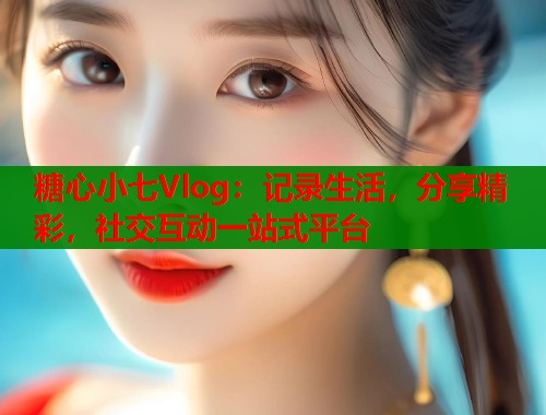 糖心小七Vlog：记录生活，分享精彩，社交互动一站式平台