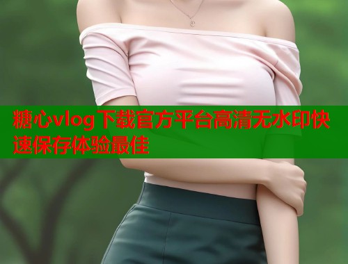 糖心vlog下载官方平台高清无水印快速保存体验最佳  第2张
