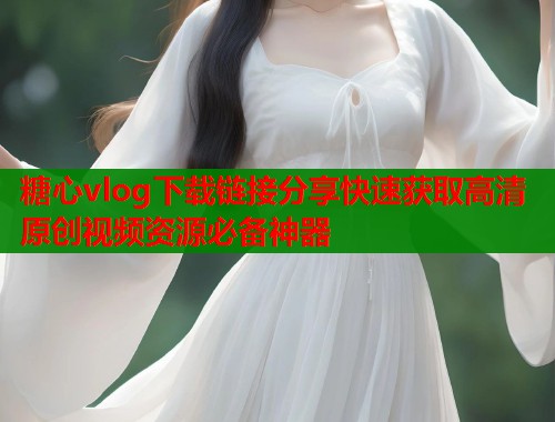 糖心vlog下载链接分享快速获取高清原创视频资源必备神器