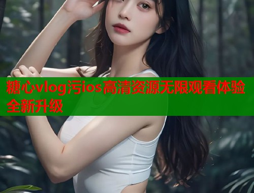糖心vlog污ios高清资源无限观看体验全新升级