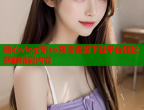 糖心vlog污iso高清资源下载平台轻松获取精彩内容